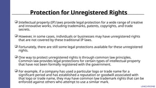 Protection for Unregistered Rights
 Intellectual property (IP) laws provide legal protection for a wide range of creative
and innovative works, including trademarks, patents, copyrights, and trade
secrets.
 However, in some cases, individuals or businesses may have unregistered rights
that are not covered by these traditional IP laws.
 Fortunately, there are still some legal protections available for these unregistered
rights.
 One way to protect unregistered rights is through common law principles.
Common law provides legal protections for certain types of intellectual property
that have not been formally registered with the government.
 For example, if a company has used a particular logo or trade name for a
significant period and has established a reputation or goodwill associated with
that logo or trade name, they may have common law trademark rights that can be
enforced against others who attempt to use a similar mark.
 