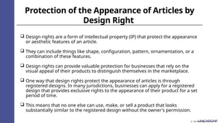 Protection of the Appearance of Articles by
Design Right
 Design rights are a form of intellectual property (IP) that protect the appearance
or aesthetic features of an article.
 They can include things like shape, configuration, pattern, ornamentation, or a
combination of these features.
 Design rights can provide valuable protection for businesses that rely on the
visual appeal of their products to distinguish themselves in the marketplace.
 One way that design rights protect the appearance of articles is through
registered designs. In many jurisdictions, businesses can apply for a registered
design that provides exclusive rights to the appearance of their product for a set
period of time.
 This means that no one else can use, make, or sell a product that looks
substantially similar to the registered design without the owner's permission.
© The Knowledge Academy Ltd
 