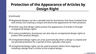 Protection of the Appearance of Articles by
Design Right
(Continued)
 Registered designs can be a valuable tool for businesses that have invested time
and money into creating a unique and distinctive appearance for their products.
 Another way that design rights protect the appearance of articles is through
unregistered design rights.
 In some jurisdictions, businesses can also rely on unregistered design rights to
protect their product designs.
 Unregistered design rights can arise automatically when a design is created and
can provide protection for a period of time, typically a few years.
 Unregistered design rights can be used to prevent others from copying or
imitating a design that is similar to the original design.
© The Knowledge Academy Ltd
 