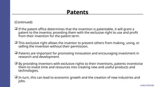 Patents
(Continued)
 If the patent office determines that the invention is patentable, it will grant a
patent to the inventor, providing them with the exclusive right to use and profit
from their invention for the patent term.
 This exclusive right allows the inventor to prevent others from making, using, or
selling the invention without their permission.
 Patents are important for promoting innovation and encouraging investment in
research and development.
 By providing inventors with exclusive rights to their inventions, patents incentivise
them to invest time and resources into creating new and useful products and
technologies.
 In turn, this can lead to economic growth and the creation of new industries and
jobs.
 