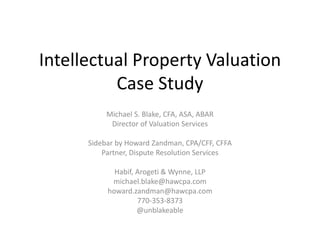 Intellectual Property Valuation
Case Study
Michael S. Blake, CFA, ASA, ABAR
Director of Valuation Services
Sidebar by Howard Zandman, CPA/CFF, CFFA
Partner, Dispute Resolution Services
Habif, Arogeti & Wynne, LLP
michael.blake@hawcpa.com
howard.zandman@hawcpa.com
770-353-8373
@unblakeable
 