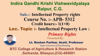 Sub.:- Intellectual Property rights
Course No. :- APB- 5312
Credit hours:- 1(1+0)
Lec. Topic :- Intellectual Property Law :
Primary Rights
Presented by:-
Lt. Roshan Parihar, Asstt. Professor
Deptt.ofGenetics & PlantBreeding
Indira Gandhi Krishi Vishwavidyalaya
Raipur, C.G.
BTC College of Agriculture & Research Station
,Sarkanda, Bilaspur,(CG)-495001
 