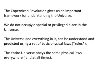 The Copernican Revolution gives us an important
framework for understanding the Universe.
We do not occupy a special or privileged place in the
Universe.
The Universe and everything in it, can be understood and
predicted using a set of basic physical laws (*rules*).
The entire Universe obeys the same physical laws
everywhere ( and at all times).
 