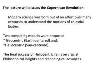 The lecture will discuss the Copernican Revolution
Modern science was born out of an effort over many
centuries to understand the motions of celestial
bodies.
Two competing models were proposed
* Geocentric (Earth-centered) and,
*Heliocentric (Sun-centered)
The final success of Heliocentric reins on crucial
Philosophical insights and technological advances.
 