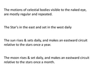 The motions of celestial bodies visible to the naked eye,
are mostly regular and repeated.
The Star's in the east and set in the west daily
The sun rises & sets daily, and makes an eastward circuit
relative to the stars once a year.
The moon rises & set daily, and makes an eastward circuit
relative to the stars once a month.
 