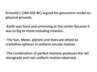Aristotle's (384-322 BC) argued for geocentric model on
physical grounds.
-Earth was fixed and unmoving at the center because it
was to big to move including rotation.
-The Sun, Moon, planets and Stars are afixed to
crystalline spheres in uniform circular motion.
-The combination of perfect motions produces the net
retrograde and non-uniform motion observed.
 