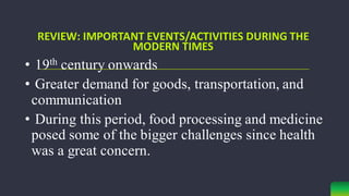 • 19th century onwards
• Greater demand for goods, transportation, and
communication
• During this period, food processing and medicine
posed some of the bigger challenges since health
was a great concern.
REVIEW: IMPORTANT EVENTS/ACTIVITIES DURING THE
MODERN TIMES
 