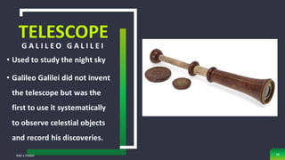 TELESCOPE
G A L I L E O G A L I L E I
• Used to study the night sky
• Galileo Galilei did not invent
the telescope but was the
first to use it systematically
to observe celestial objects
and record his discoveries.
Add a Footer 19
 