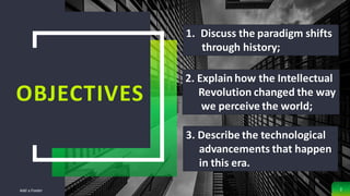 OBJECTIVES
Add a Footer 2
1. Discuss the paradigm shifts
through history;
2. Explain how the Intellectual
Revolution changed the way
we perceive the world;
3. Describe the technological
advancements that happen
in this era.
 