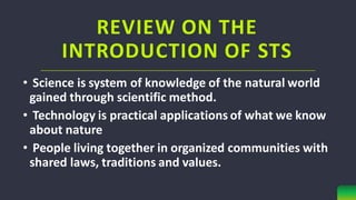REVIEW ON THE
INTRODUCTION OF STS
• Science is system of knowledge of the natural world
gained through scientific method.
• Technology is practical applications of what we know
about nature
• People living together in organized communities with
shared laws, traditions and values.
 
