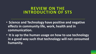 • Science and Technology have positive and negative
effects in community life, work, health and in
communication.
• It is up to the human usage on how to use technology
in a good way such that technology will not consumed
humanity.
REVIEW ON THE
INTRODUCTION OF STS
 