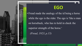 EGO
• Freud made the analogy of the id being a horse
while the ego is the rider. The ego is 'like a man
on horseback, who has to hold in check the
superior strength of the horse.‘
(Freud, 1923, p.15)
Add a Footer 51
 