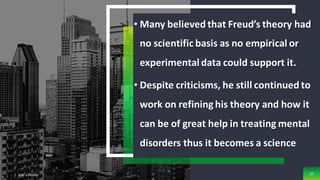 • Many believed that Freud’s theory had
no scientific basis as no empirical or
experimentaldata could support it.
• Despite criticisms, he still continued to
work on refining his theory and how it
can be of great help in treating mental
disorders thus it becomes a science
Add a Footer 57
 