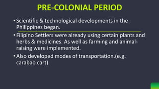 PRE-COLONIAL PERIOD
•Scientific & technological developments in the
Philippines began.
•Filipino Settlers were already using certain plants and
herbs & medicines. As well as farming and animal-
raising were implemented.
•Also developed modes of transportation.(e.g.
carabao cart)
 