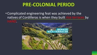 PRE-COLONIAL PERIOD
•Complicated engineering feat was achieved by the
natives of Cordilleras is when they built rice terraces by
HAND.
 