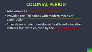 COLONIAL PERIOD
•Also known as Spanish Colonial Period.
•Provided the Philippines with modern means of
construction.
•Spanish government developed health and education
systems that were enjoyed by the principalia class.
 