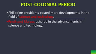 POST-COLONIAL PERIOD
• Philippine presidents posted more developments in the
field of science and technology.
• Ferdinand Marcos ushered in the advancements in
science and technology.
 