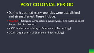 POST COLONIAL PERIOD
•During his period many agencies were established
and strengthened. These include:
• PAGASA (Philippine Atmospheric Geophysical and Astronomical
Service Administration)
• NAST (National Academy of Science and Technology)
• DOST (Department of Science and Technology)
 