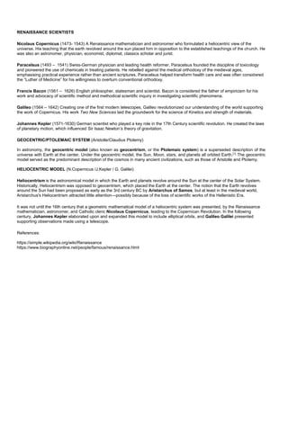 RENAISSANCE SCIENTISTS
Nicolaus Copernicus (1473- 1543) A Renaissance mathematician and astronomer who formulated a heliocentric view of the
universe. His teaching that the earth revolved around the sun placed him in opposition to the established teachings of the church. He
was also an astronomer, physician, economist, diplomat, classics scholar and jurist.
Paracelsus (1493 – 1541) Swiss-German physician and leading health reformer. Paracelsus founded the discipline of toxicology
and pioneered the use of chemicals in treating patients. He rebelled against the medical orthodoxy of the medieval ages,
emphasising practical experience rather than ancient scriptures. Paracelsus helped transform health care and was often considered
the “Luther of Medicine” for his willingness to overturn conventional orthodoxy.
Francis Bacon (1561 – 1626) English philosopher, statesman and scientist. Bacon is considered the father of empiricism for his
work and advocacy of scientific method and methodical scientific inquiry in investigating scientific phenomena.
Galileo (1564 – 1642) Creating one of the first modern telescopes, Galileo revolutionized our understanding of the world supporting
the work of Copernicus. His work Two New Sciences laid the groundwork for the science of Kinetics and strength of materials.
Johannes Kepler (1571-1630) German scientist who played a key role in the 17th Century scientific revolution. He created the laws
of planetary motion, which influenced Sir Isaac Newton’s theory of gravitation.
GEOCENTRIC/PTOLEMAIC SYSTEM (Aristotle/Claudius Ptolemy)
In astronomy, the geocentric model (also known as geocentrism, or the Ptolemaic system) is a superseded description of the
universe with Earth at the center. Under the geocentric model, the Sun, Moon, stars, and planets all orbited Earth.[1]
The geocentric
model served as the predominant description of the cosmos in many ancient civilizations, such as those of Aristotle and Ptolemy.
HELIOCENTRIC MODEL (N.Copernicus /J.Kepler / G. Galilei)
Heliocentrism is the astronomical model in which the Earth and planets revolve around the Sun at the center of the Solar System.
Historically, Heliocentrism was opposed to geocentrism, which placed the Earth at the center. The notion that the Earth revolves
around the Sun had been proposed as early as the 3rd century BC by Aristarchus of Samos, but at least in the medieval world,
Aristarchus's Heliocentrism attracted little attention—possibly because of the loss of scientific works of the Hellenistic Era.
It was not until the 16th century that a geometric mathematical model of a heliocentric system was presented, by the Renaissance
mathematician, astronomer, and Catholic cleric Nicolaus Copernicus, leading to the Copernican Revolution. In the following
century, Johannes Kepler elaborated upon and expanded this model to include elliptical orbits, and Galileo Galilei presented
supporting observations made using a telescope.
References:
https://simple.wikipedia.org/wiki/Renaissance
https://www.biographyonline.net/people/famous/renaissance.html
 