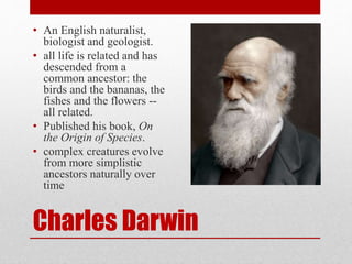 Charles Darwin
• An English naturalist,
biologist and geologist.
• all life is related and has
descended from a
common ancestor: the
birds and the bananas, the
fishes and the flowers --
all related.
• Published his book, On
the Origin of Species.
• complex creatures evolve
from more simplistic
ancestors naturally over
time
 