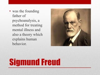 Sigmund Freud
• was the founding
father of
psychoanalysis, a
method for treating
mental illness and
also a theory which
explains human
behavior.
 