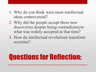 Questions for Reflection:
1. Why do you think were most intellectual
ideas controversial?
2. Why did the people accept these new
discoveries despite being contradictoryto
what was widely accepted at that time?
3. How do intellectual revolutions transform
societies?
 