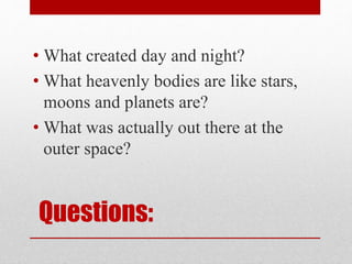 Questions:
• What created day and night?
• What heavenly bodies are like stars,
moons and planets are?
• What was actually out there at the
outer space?
 