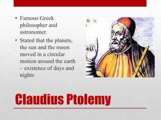 Claudius Ptolemy
• Famous Greek
philosopher and
astronomer.
• Stated that the planets,
the sun and the moon
moved in a circular
motion around the earth
– existence of days and
nights
 