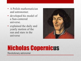 Nicholas Copernicus
Revolutionary astronomer
• A Polish mathematician
and astronomer.
• developed his model of
a Sun-centered
universe.
• explained the daily and
yearly motion of the
sun and stars in the
universe
 