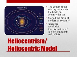 Heliocentrism/
Heliocentric Model
• The center of the
solar system is not
the Earth but
actually the sun
• Started the birth of
modern astronomy/
• scientific
revolution/
transformation of
society’s thoughts
and beliefs
 
