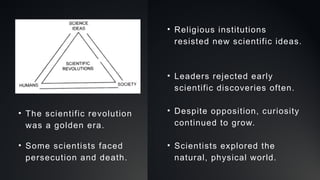 • The scientific revolution
was a golden era.
• Some scientists faced
persecution and death.
• Religious institutions
resisted new scientific ideas.
• Leaders rejected early
scientific discoveries often.
• Despite opposition, curiosity
continued to grow.
• Scientists explored the
natural, physical world.
 