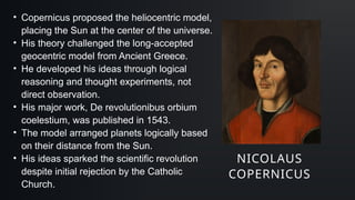 NICOLAUS
COPERNICUS
• Copernicus proposed the heliocentric model,
placing the Sun at the center of the universe.
• His theory challenged the long-accepted
geocentric model from Ancient Greece.
• He developed his ideas through logical
reasoning and thought experiments, not
direct observation.
• His major work, De revolutionibus orbium
coelestium, was published in 1543.
• The model arranged planets logically based
on their distance from the Sun.
• His ideas sparked the scientific revolution
despite initial rejection by the Catholic
Church.
 