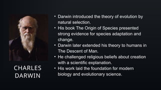 CHARLES
DARWIN
• Darwin introduced the theory of evolution by
natural selection.
• His book The Origin of Species presented
strong evidence for species adaptation and
change.
• Darwin later extended his theory to humans in
The Descent of Man.
• He challenged religious beliefs about creation
with a scientific explanation.
• His work laid the foundation for modern
biology and evolutionary science.
 