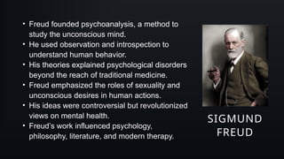 SIGMUND
FREUD
• Freud founded psychoanalysis, a method to
study the unconscious mind.
• He used observation and introspection to
understand human behavior.
• His theories explained psychological disorders
beyond the reach of traditional medicine.
• Freud emphasized the roles of sexuality and
unconscious desires in human actions.
• His ideas were controversial but revolutionized
views on mental health.
• Freud’s work influenced psychology,
philosophy, literature, and modern therapy.
 