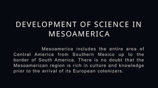 Mesoamerica includes the entire area of
Central America from Southern Mexico up to the
border of South America. There is no doubt that the
Mesoamerican region is rich in culture and knowledge
prior to the arrival of its European colonizers.
DEVELOPMENT OF SCIENCE IN
MESOAMERICA
 