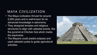 MAYA CIVILIZATION
• The Maya civilization thrived for around
2,000 years and is well-known for its
advanced knowledge in astronomy.
• They designed temples and religious
structures to align with celestial events, like
the pyramid at Chichén Itzá which marks
the equinoxes.
• The Mayans could predict eclipses and
used celestial cycles to guide agricultural
activities.
 