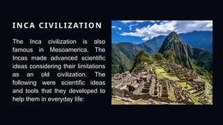 INCA CIVILIZATION
The Inca civilization is also
famous in Mesoamerica. The
Incas made advanced scientific
ideas considering their limitations
as an old civilization. The
following were scientific ideas
and tools that they developed to
help them in everyday life:
 