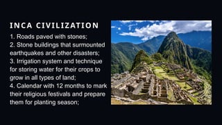 INCA CIVILIZATION
1. Roads paved with stones;
2. Stone buildings that surmounted
earthquakes and other disasters;
3. Irrigation system and technique
for storing water for their crops to
grow in all types of land;
4. Calendar with 12 months to mark
their religious festivals and prepare
them for planting season;
 