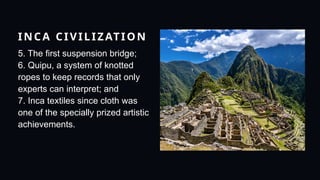 INCA CIVILIZATION
5. The first suspension bridge;
6. Quipu, a system of knotted
ropes to keep records that only
experts can interpret; and
7. Inca textiles since cloth was
one of the specially prized artistic
achievements.
 