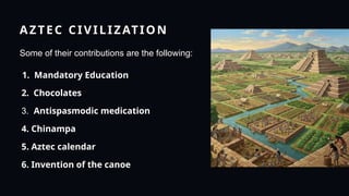AZTEC CIVILIZATION
Some of their contributions are the following:
1. Mandatory Education
2. Chocolates
3. Antispasmodic medication
4. Chinampa
5. Aztec calendar
6. Invention of the canoe
 