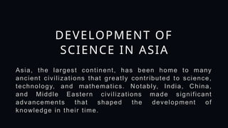 DEVELOPMENT OF
SCIENCE IN ASIA
Asia, the largest continent, has been home to many
ancient civilizations that greatly contributed to science,
technology, and mathematics. Notably, India, China,
and Middle Eastern civilizations made significant
advancements that shaped the development of
knowledge in their time.
 