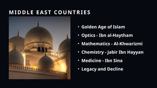 MIDDLE EAST COUNTRIES
• Golden Age of Islam
• Optics - Ibn al-Haytham
• Mathematics - Al-Khwarizmi
• Chemistry - Jabir Ibn Hayyan
• Medicine - Ibn Sina
• Legacy and Decline
 
