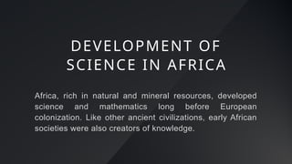 Africa, rich in natural and mineral resources, developed
science and mathematics long before European
colonization. Like other ancient civilizations, early African
societies were also creators of knowledge.
DEVELOPMENT OF
SCIENCE IN AFRICA
 