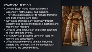 • Ancient Egypt made major advances in
astronomy, mathematics, and medicine.
• They developed geometry to manage farmland
and build pyramids and cities.
• Egyptians practiced early chemistry through
alchemy and applied methods like diagnosis and
treatment in medicine.
• Africans used lunar, solar, and stellar calendars
to track time and events.
• Metallurgy was practiced using iron tools for
farming and construction.
• Africa showed early use of math, including
algebra and geometry, with the oldest known
math tool, the Lebombo Bone.
EGYPT CIVILIZATION
 