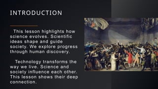 INTRODUCTION
This lesson highlights how
science evolves. Scientific
ideas shape and guide
society. We explore progress
through human discovery.
Technology transforms the
way we live. Science and
society influence each other.
This lesson shows their deep
connection.
 
