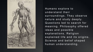 Hu ma ns e xp lo re t o
u n de rst a n d t he i r
su rro u n d in g s. T h e y o b se rv e
n a t u re an d st u dy d e ep l y.
Q ue st i o n s le d t o se a rc h f o r
me a n in g . P hi l oso p h y o ff e re d
id e a s a n d p o ssib l e
e xp la n a t io n s. Rel ig i o n
e xp la in e d l if e an d i t s o ri gi n s.
S cie nce a n d b e li e f sh a p e d
h u ma n u nd e rst a n d in g .
 