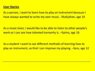 User Stories
As a person, I want to learn how to play an instrument because I
have always wanted to write my own music. -Shahjahan, age 14
As a music lover, I would like to be able to listen to other people’s
work so I can see how talented humanity is. –Saima, age 16
As a student I want to see different methods of learning how to
play an instrument, so that I can improve my playing. –Sara, age 12
 