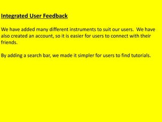 Integrated User Feedback
We have added many different instruments to suit our users. We have
also created an account, so it is easier for users to connect with their
friends.
By adding a search bar, we made it simpler for users to find tutorials.
 