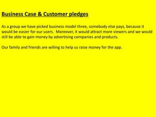 Business Case & Customer pledges
As a group we have picked business model three, somebody else pays, because it
would be easier for our users. Moreover, it would attract more viewers and we would
still be able to gain money by advertising companies and products.
Our family and friends are willing to help us raise money for the app.
 