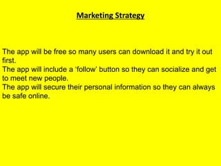Marketing Strategy
The app will be free so many users can download it and try it out
first.
The app will include a ‘follow’ button so they can socialize and get
to meet new people.
The app will secure their personal information so they can always
be safe online.
 